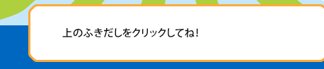 上のふきだしをクリックしてね！